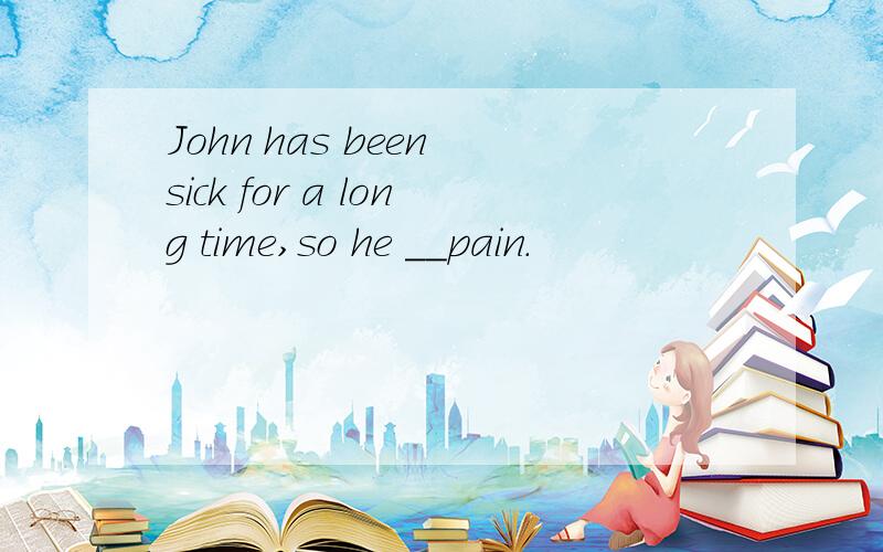 John has been sick for a long time,so he __pain.