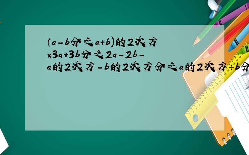 （a-b分之a+b)的2次方×3a+3b分之2a-2b-a的2次方-b的2次方分之a的2次方÷b分之a