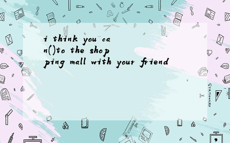 i think you can()to the shopping mall with your friend