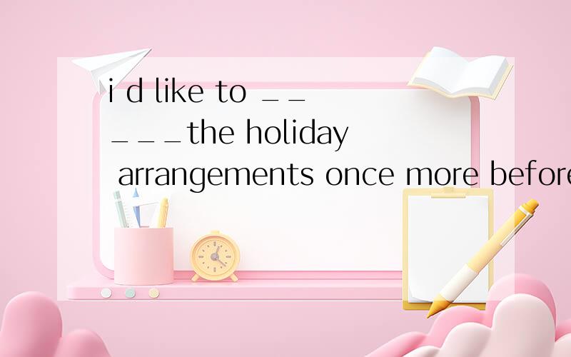 i d like to _____the holiday arrangements once more before w