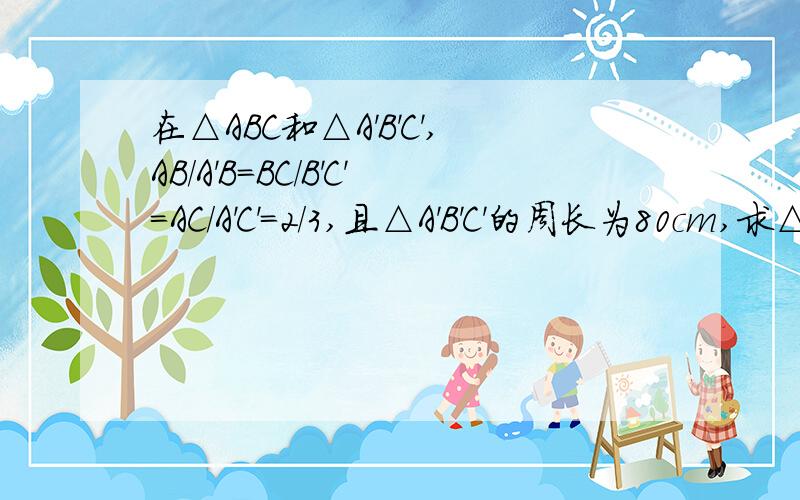 在△ABC和△A'B'C',AB/A'B=BC/B'C'=AC/A'C'=2/3,且△A'B'C'的周长为80cm,求△