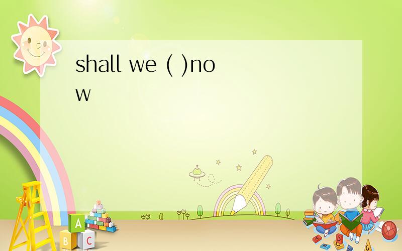shall we ( )now