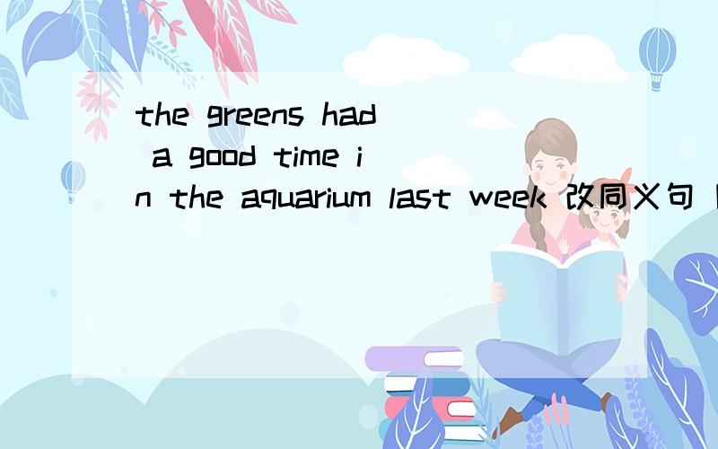 the greens had a good time in the aquarium last week 改同义句 除