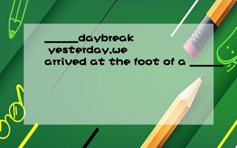 ______daybreak yesterday,we arrived at the foot of a ______