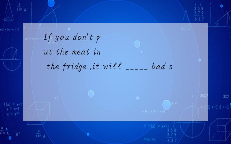 If you don't put the meat in the fridge ,it will _____ bad s