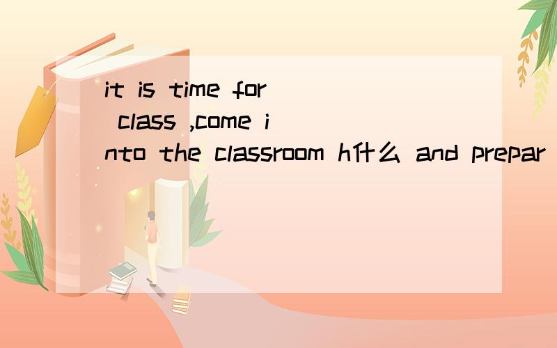 it is time for class ,come into the classroom h什么 and prepar