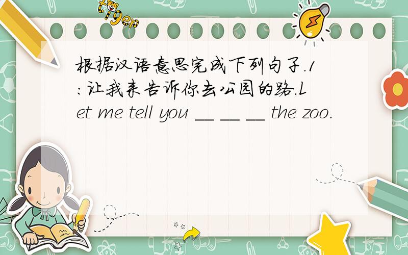 根据汉语意思完成下列句子.1：让我来告诉你去公园的路.Let me tell you __ __ __ the zoo.