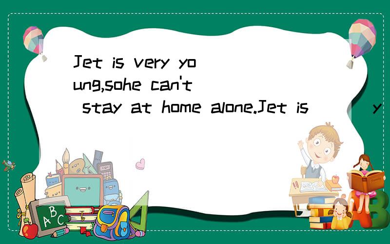 Jet is very young,sohe can't stay at home alone.Jet is ( ) y