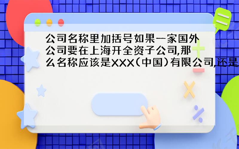 公司名称里加括号如果一家国外公司要在上海开全资子公司,那么名称应该是XXX(中国)有限公司,还是XXX(上海)有限公司?