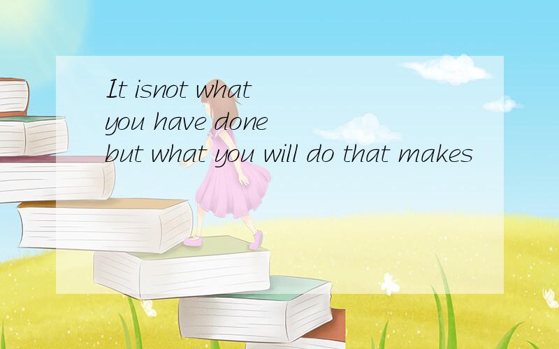 It isnot what you have done but what you will do that makes