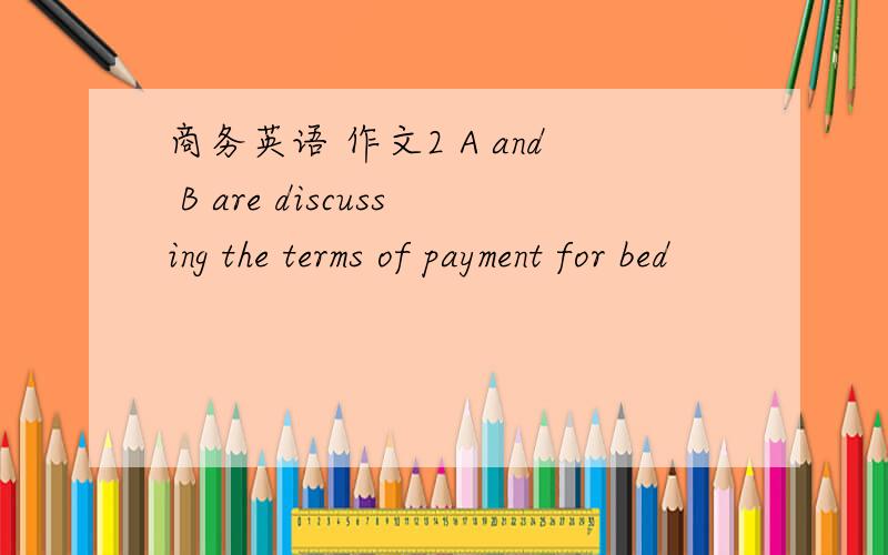 商务英语 作文2 A and B are discussing the terms of payment for bed