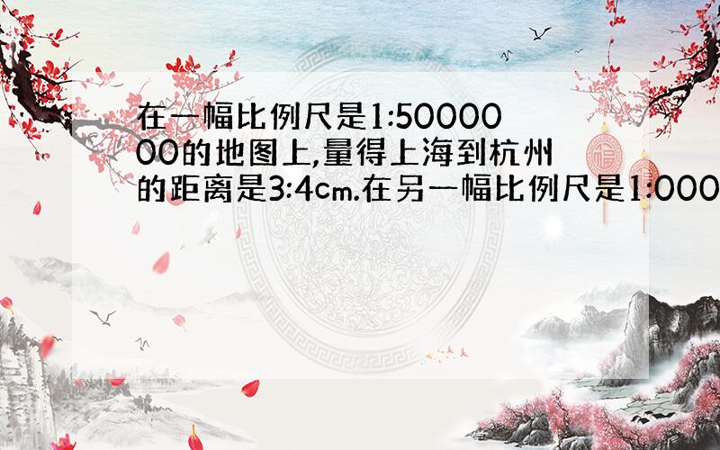 在一幅比例尺是1:5000000的地图上,量得上海到杭州的距离是3:4cm.在另一幅比例尺是1:000000的地图上,