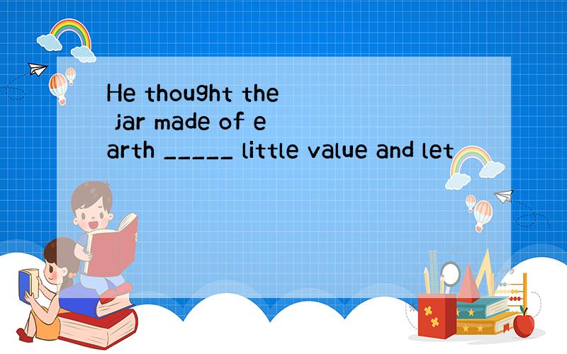 He thought the jar made of earth _____ little value and let