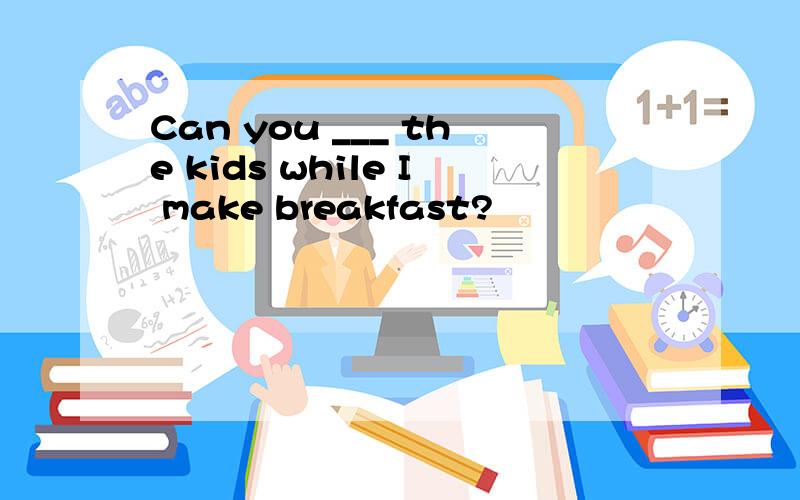 Can you ___ the kids while I make breakfast?