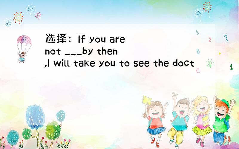 选择：If you are not ___by then,I will take you to see the doct