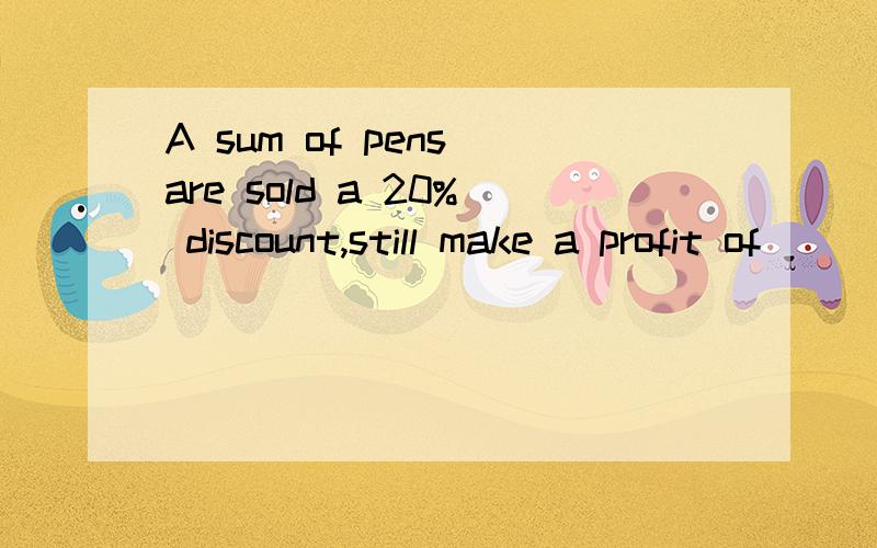 A sum of pens are sold a 20% discount,still make a profit of