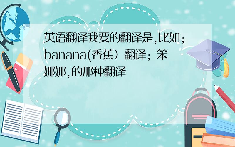 英语翻译我要的翻译是,比如；banana(香蕉）翻译；笨娜娜,的那种翻译