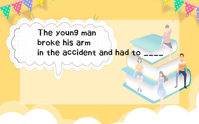The young man broke his arm in the accident and had to ____