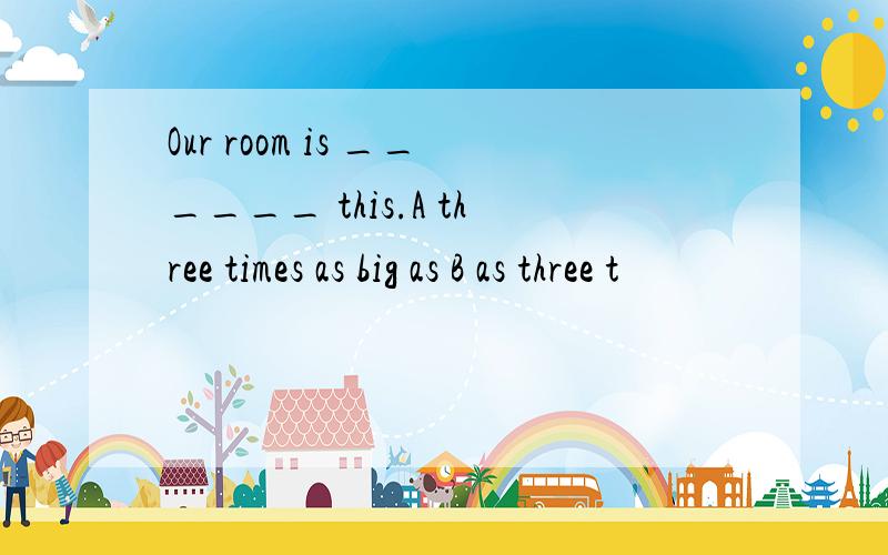 Our room is ______ this.A three times as big as B as three t