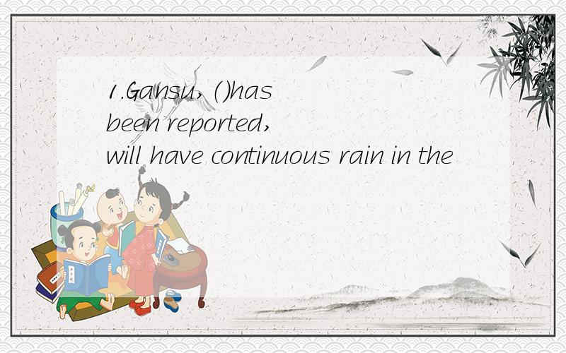 1.Gansu,（）has been reported,will have continuous rain in the