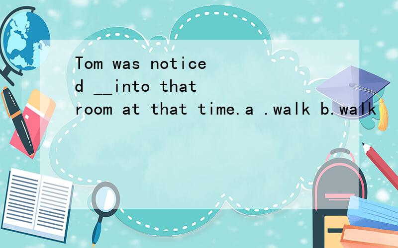 Tom was noticed __into that room at that time.a .walk b.walk