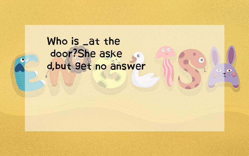 Who is _at the door?She asked,but get no answer