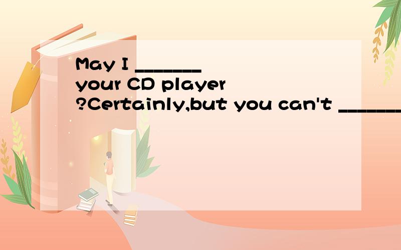 May I _______ your CD player?Certainly,but you can't _______
