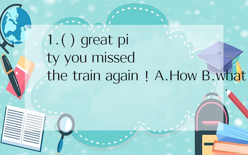 1.( ) great pity you missed the train again ! A.How B.what a
