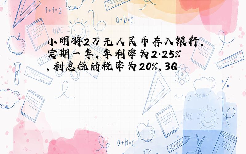 小明将2万元人民币存入银行,定期一年,年利率为2.25%,利息税的税率为20%,3Q