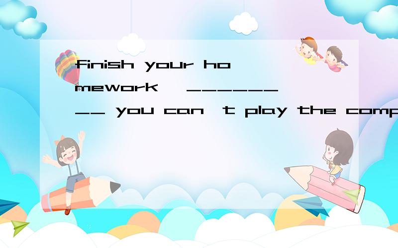 finish your homework ,________ you can't play the computer g