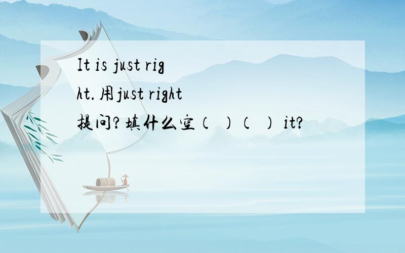 It is just right.用just right提问?填什么空（ ）（ ） it?