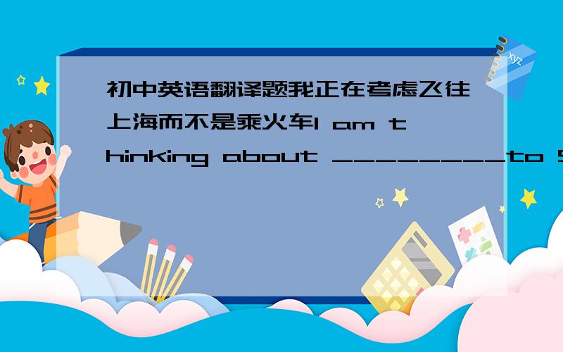 初中英语翻译题我正在考虑飞往上海而不是乘火车I am thinking about ________to Shangha