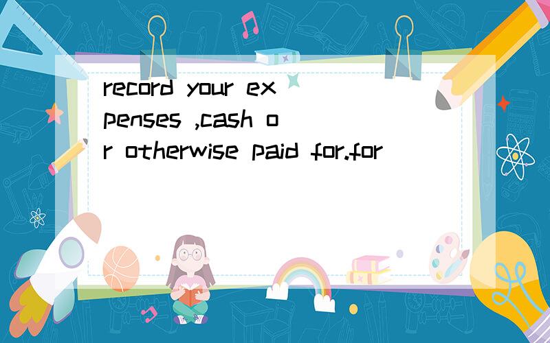 record your expenses ,cash or otherwise paid for.for