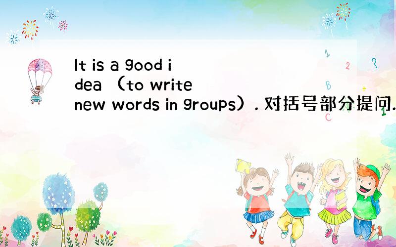 It is a good idea （to write new words in groups）. 对括号部分提问. （