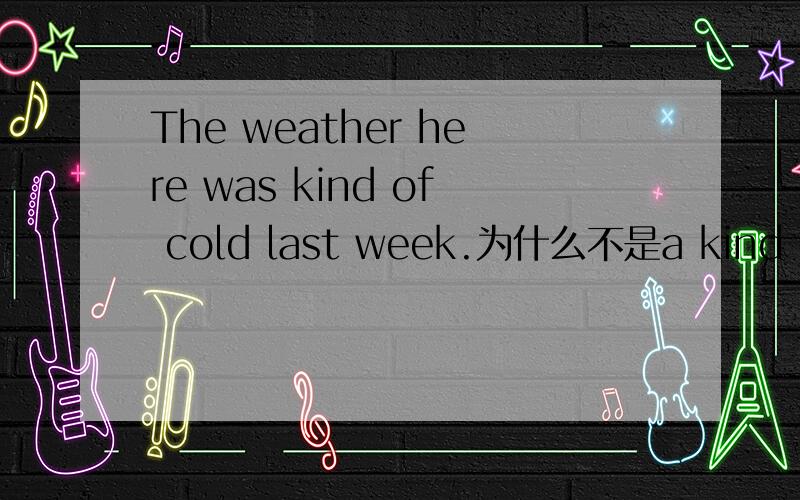 The weather here was kind of cold last week.为什么不是a kind of.
