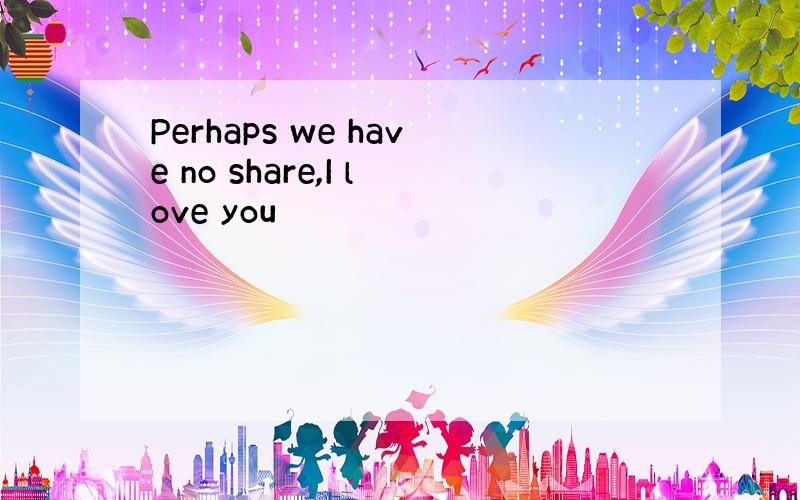 Perhaps we have no share,I love you