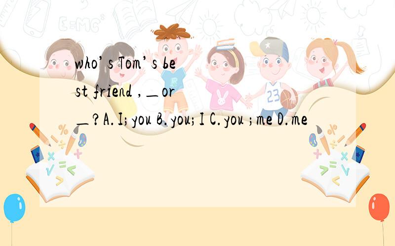 who’s Tom’s best friend ,＿or＿?A.I;you B.you;I C.you ;me D.me