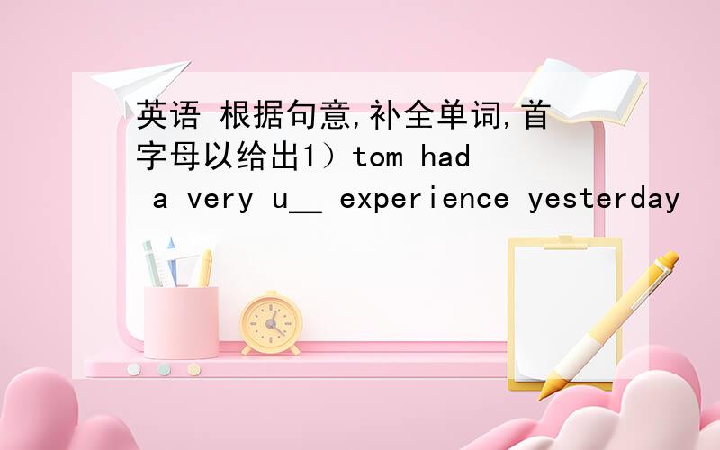 英语 根据句意,补全单词,首字母以给出1）tom had a very u＿ experience yesterday