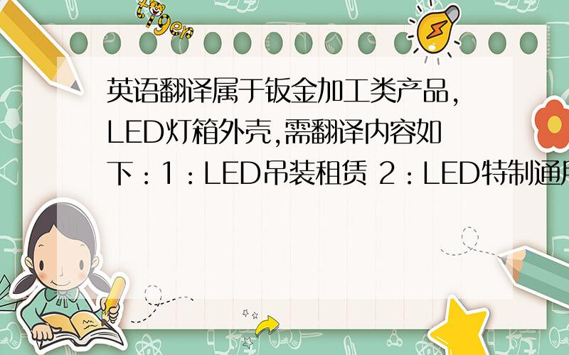 英语翻译属于钣金加工类产品,LED灯箱外壳,需翻译内容如下：1：LED吊装租赁 2：LED特制通用箱体 3：LED简单箱