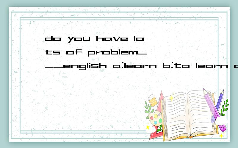do you have lots of problem___english a;learn b;to learn c;l