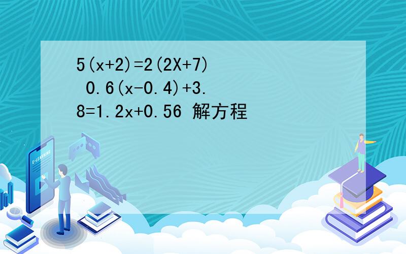 5(x+2)=2(2X+7) 0.6(x-0.4)+3.8=1.2x+0.56 解方程