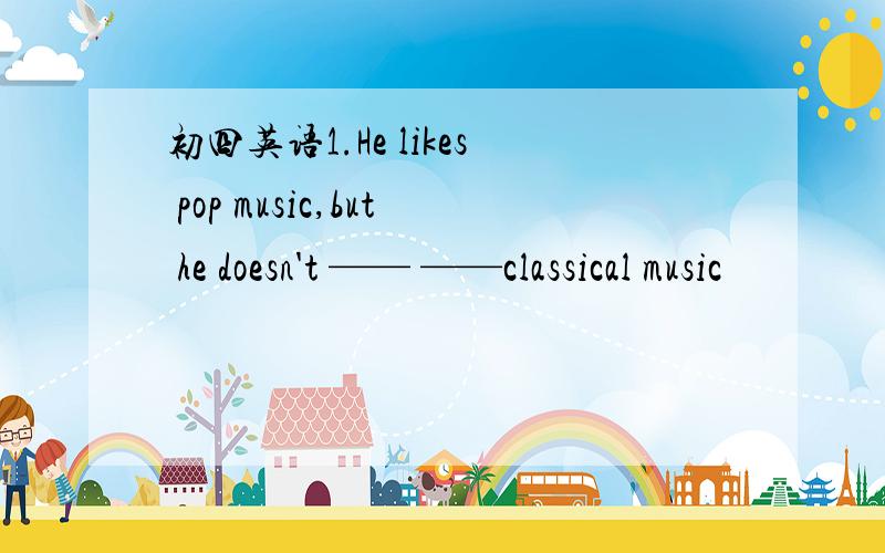 初四英语1.He likes pop music,but he doesn't —— ——classical music