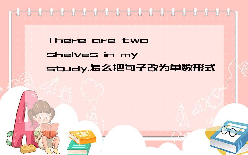 There are two shelves in my study.怎么把句子改为单数形式