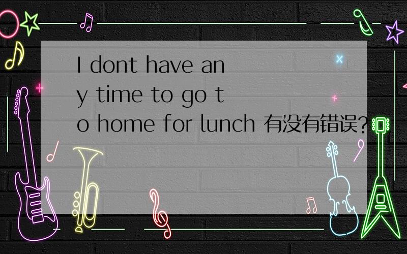 I dont have any time to go to home for lunch 有没有错误?