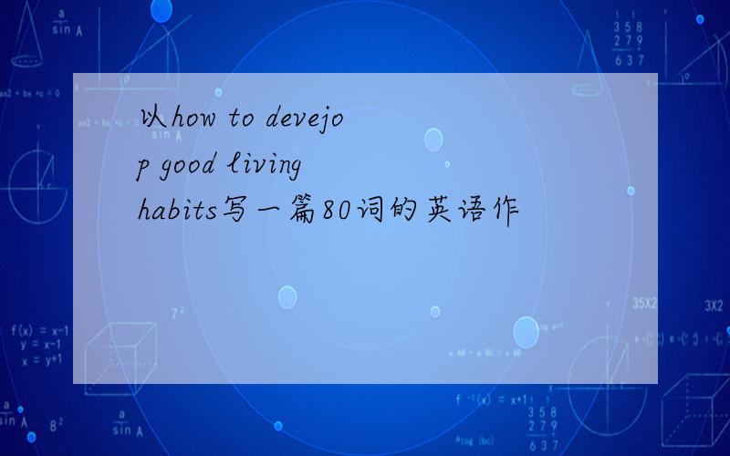 以how to devejop good living habits写一篇80词的英语作