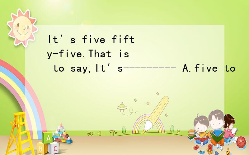 It′s five fifty-five.That is to say,It′s--------- A.five to