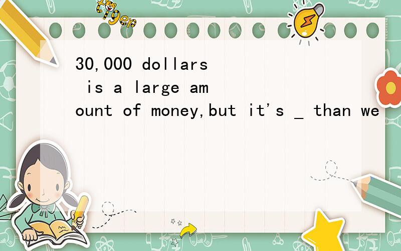 30,000 dollars is a large amount of money,but it's _ than we