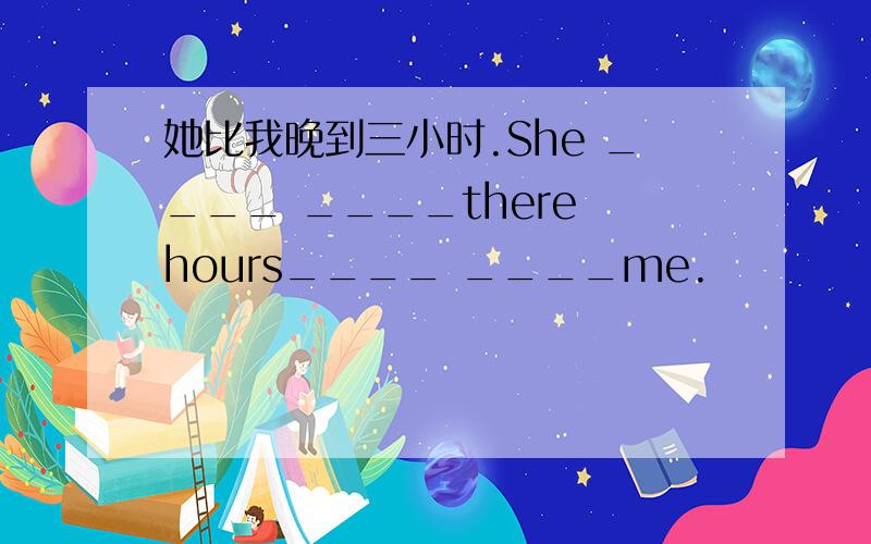 她比我晚到三小时.She ____ ____there hours____ ____me.