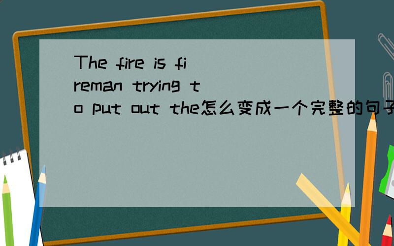 The fire is fireman trying to put out the怎么变成一个完整的句子