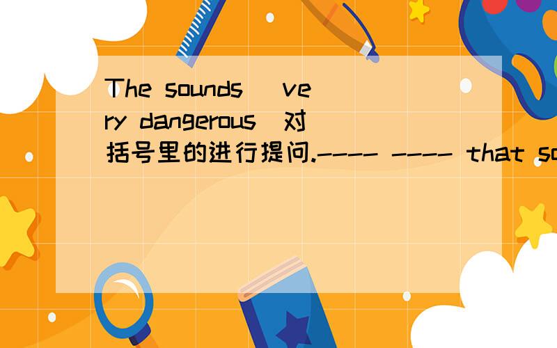 The sounds (very dangerous)对括号里的进行提问.---- ---- that sound?